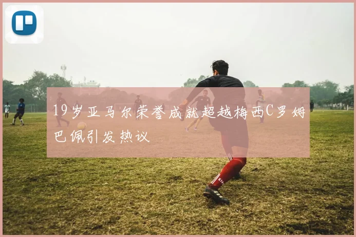 19岁亚马尔荣誉成就超越梅西C罗姆巴佩引发热议
